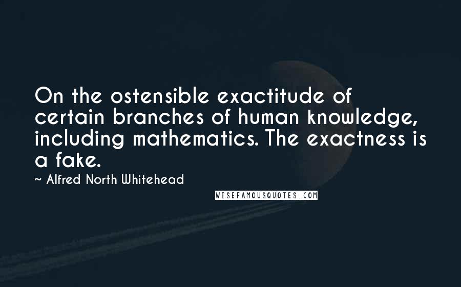 Alfred North Whitehead Quotes: On the ostensible exactitude of certain branches of human knowledge, including mathematics. The exactness is a fake.