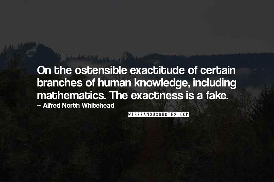 Alfred North Whitehead Quotes: On the ostensible exactitude of certain branches of human knowledge, including mathematics. The exactness is a fake.
