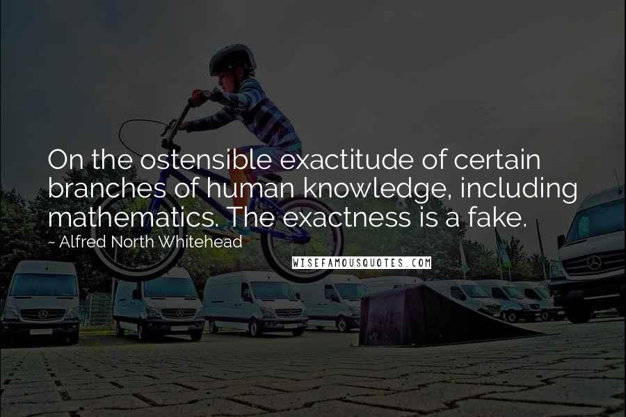 Alfred North Whitehead Quotes: On the ostensible exactitude of certain branches of human knowledge, including mathematics. The exactness is a fake.