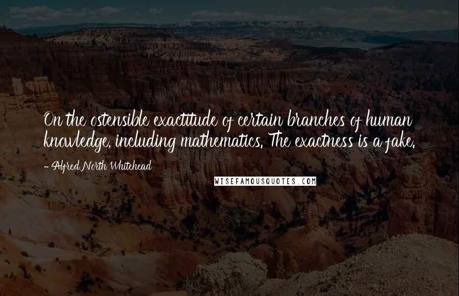 Alfred North Whitehead Quotes: On the ostensible exactitude of certain branches of human knowledge, including mathematics. The exactness is a fake.