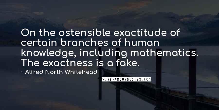 Alfred North Whitehead Quotes: On the ostensible exactitude of certain branches of human knowledge, including mathematics. The exactness is a fake.