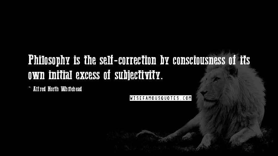 Alfred North Whitehead Quotes: Philosophy is the self-correction by consciousness of its own initial excess of subjectivity.