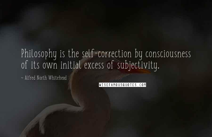 Alfred North Whitehead Quotes: Philosophy is the self-correction by consciousness of its own initial excess of subjectivity.