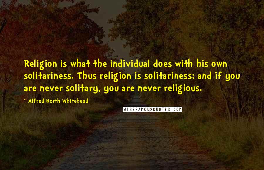 Alfred North Whitehead Quotes: Religion is what the individual does with his own solitariness. Thus religion is solitariness; and if you are never solitary, you are never religious.