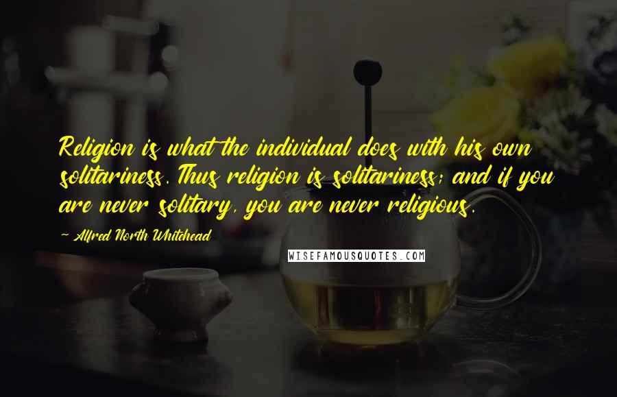 Alfred North Whitehead Quotes: Religion is what the individual does with his own solitariness. Thus religion is solitariness; and if you are never solitary, you are never religious.