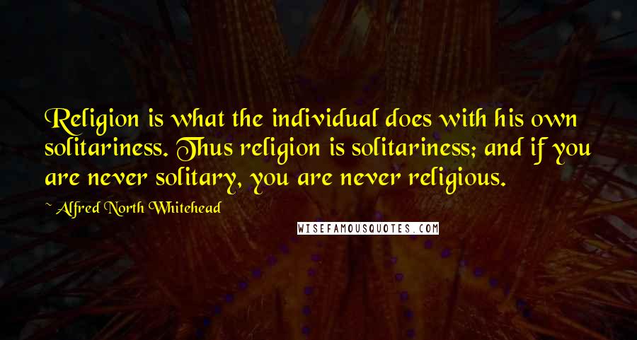 Alfred North Whitehead Quotes: Religion is what the individual does with his own solitariness. Thus religion is solitariness; and if you are never solitary, you are never religious.