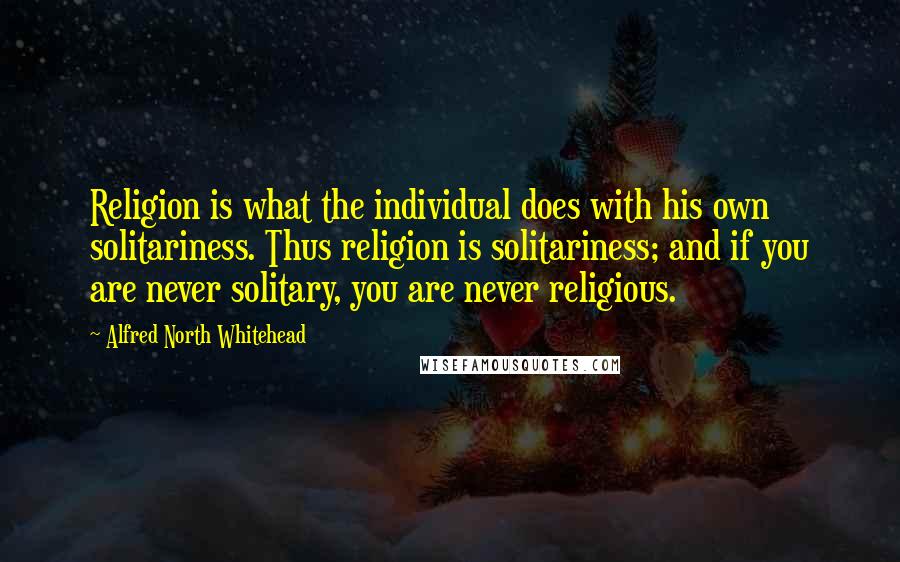 Alfred North Whitehead Quotes: Religion is what the individual does with his own solitariness. Thus religion is solitariness; and if you are never solitary, you are never religious.