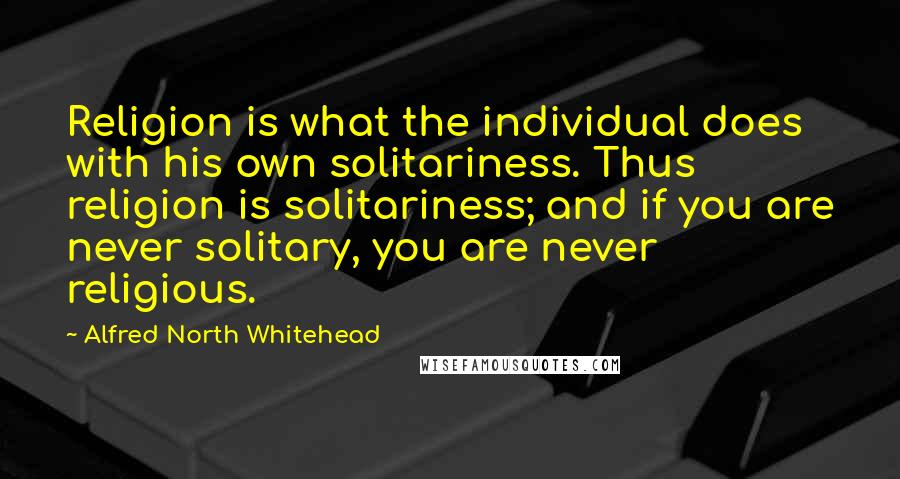 Alfred North Whitehead Quotes: Religion is what the individual does with his own solitariness. Thus religion is solitariness; and if you are never solitary, you are never religious.