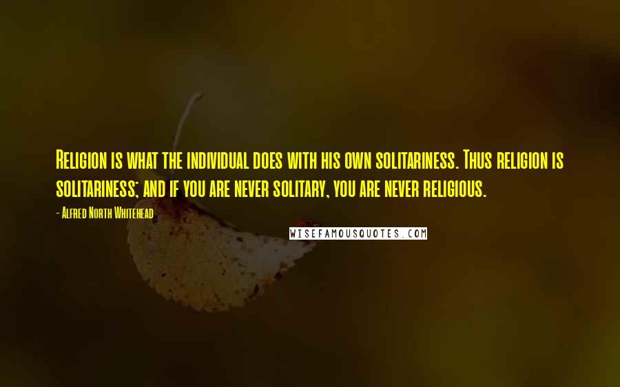 Alfred North Whitehead Quotes: Religion is what the individual does with his own solitariness. Thus religion is solitariness; and if you are never solitary, you are never religious.