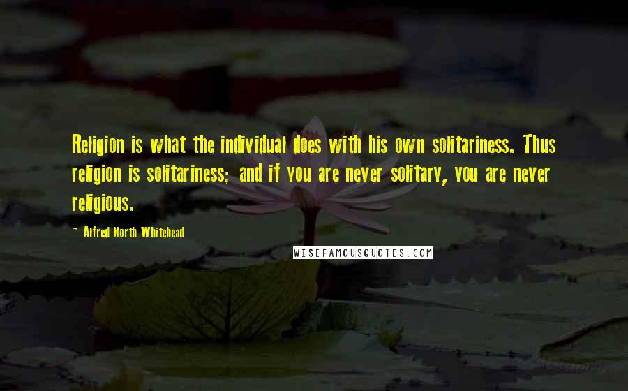 Alfred North Whitehead Quotes: Religion is what the individual does with his own solitariness. Thus religion is solitariness; and if you are never solitary, you are never religious.