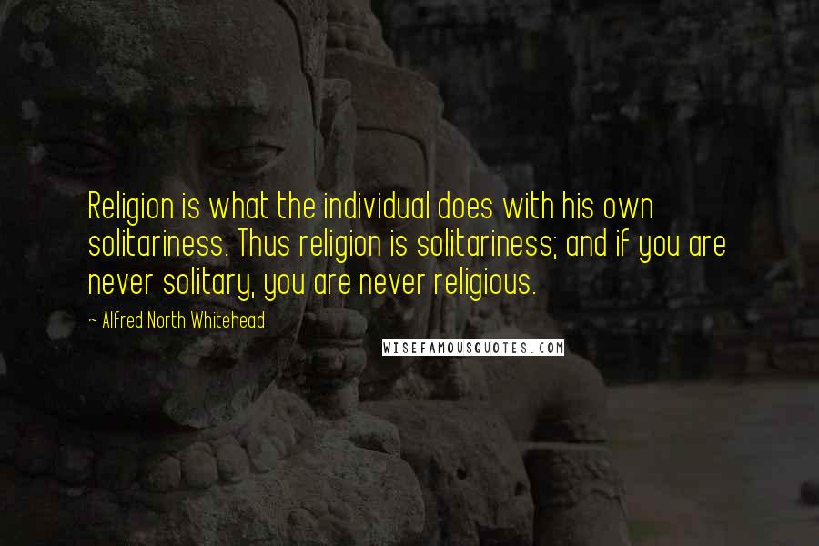 Alfred North Whitehead Quotes: Religion is what the individual does with his own solitariness. Thus religion is solitariness; and if you are never solitary, you are never religious.