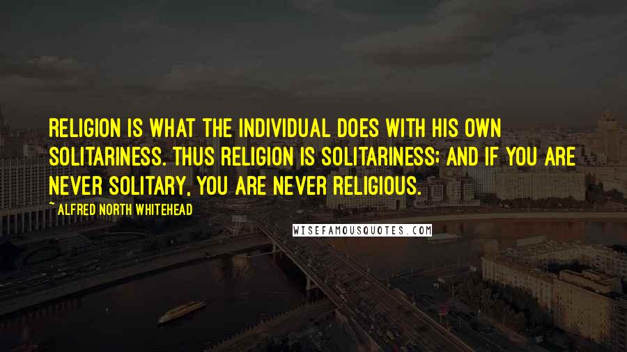 Alfred North Whitehead Quotes: Religion is what the individual does with his own solitariness. Thus religion is solitariness; and if you are never solitary, you are never religious.