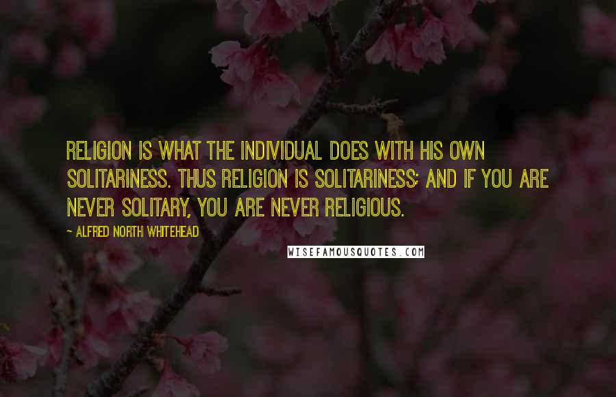 Alfred North Whitehead Quotes: Religion is what the individual does with his own solitariness. Thus religion is solitariness; and if you are never solitary, you are never religious.