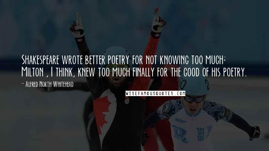 Alfred North Whitehead Quotes: Shakespeare wrote better poetry for not knowing too much; Milton , I think, knew too much finally for the good of his poetry.