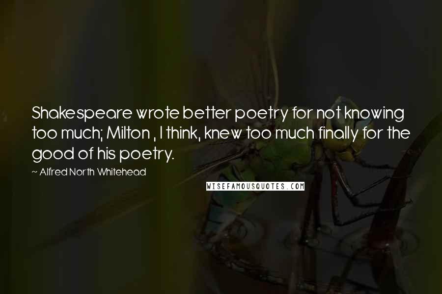 Alfred North Whitehead Quotes: Shakespeare wrote better poetry for not knowing too much; Milton , I think, knew too much finally for the good of his poetry.