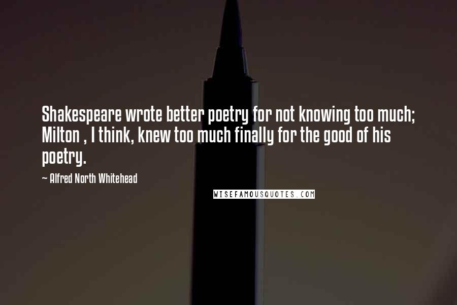 Alfred North Whitehead Quotes: Shakespeare wrote better poetry for not knowing too much; Milton , I think, knew too much finally for the good of his poetry.