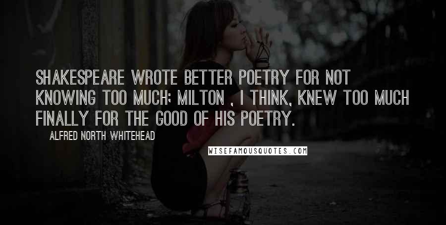 Alfred North Whitehead Quotes: Shakespeare wrote better poetry for not knowing too much; Milton , I think, knew too much finally for the good of his poetry.