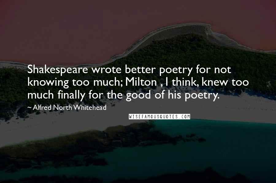 Alfred North Whitehead Quotes: Shakespeare wrote better poetry for not knowing too much; Milton , I think, knew too much finally for the good of his poetry.