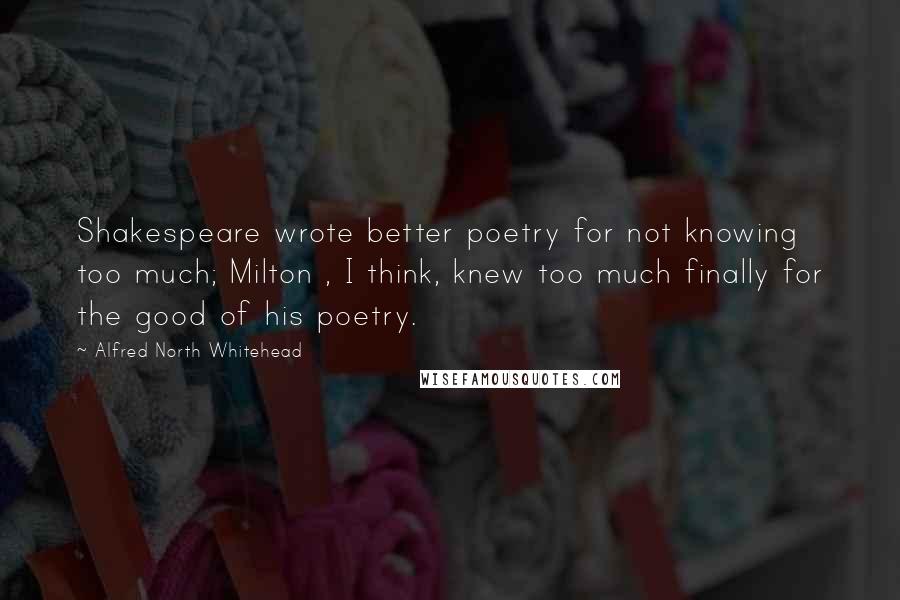 Alfred North Whitehead Quotes: Shakespeare wrote better poetry for not knowing too much; Milton , I think, knew too much finally for the good of his poetry.