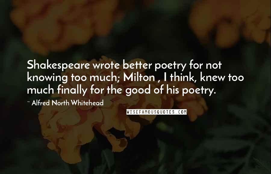 Alfred North Whitehead Quotes: Shakespeare wrote better poetry for not knowing too much; Milton , I think, knew too much finally for the good of his poetry.
