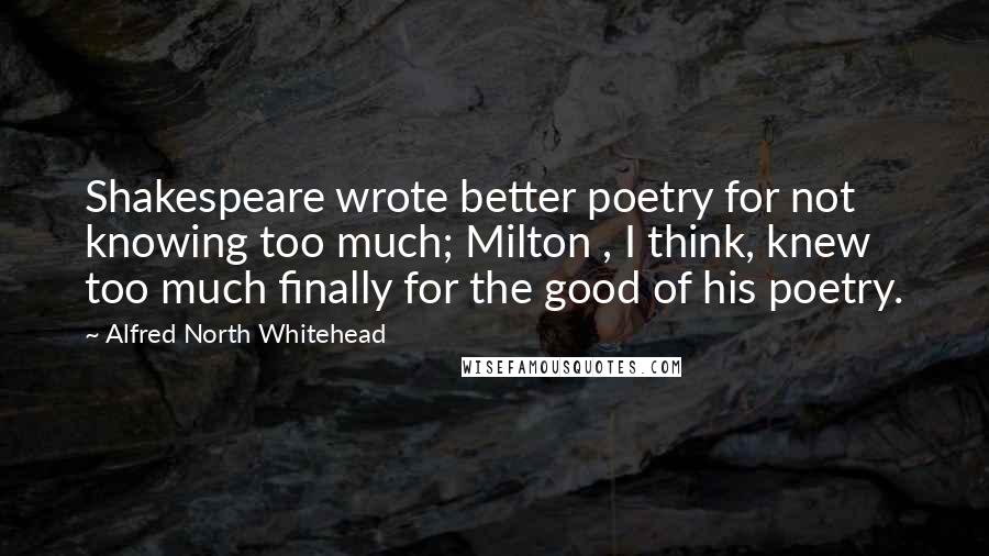 Alfred North Whitehead Quotes: Shakespeare wrote better poetry for not knowing too much; Milton , I think, knew too much finally for the good of his poetry.