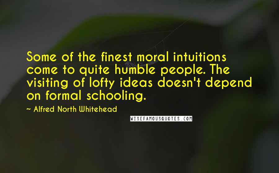 Alfred North Whitehead Quotes: Some of the finest moral intuitions come to quite humble people. The visiting of lofty ideas doesn't depend on formal schooling.