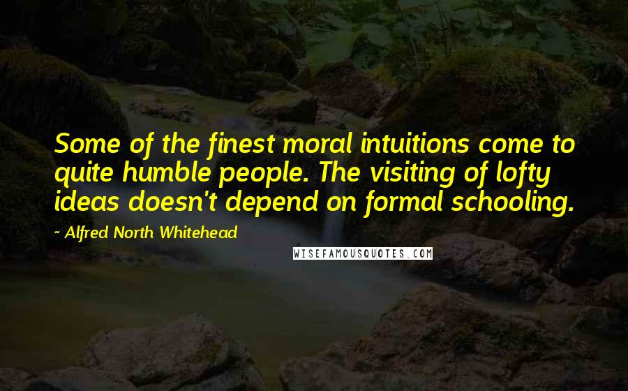 Alfred North Whitehead Quotes: Some of the finest moral intuitions come to quite humble people. The visiting of lofty ideas doesn't depend on formal schooling.