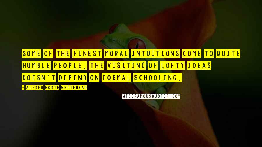 Alfred North Whitehead Quotes: Some of the finest moral intuitions come to quite humble people. The visiting of lofty ideas doesn't depend on formal schooling.