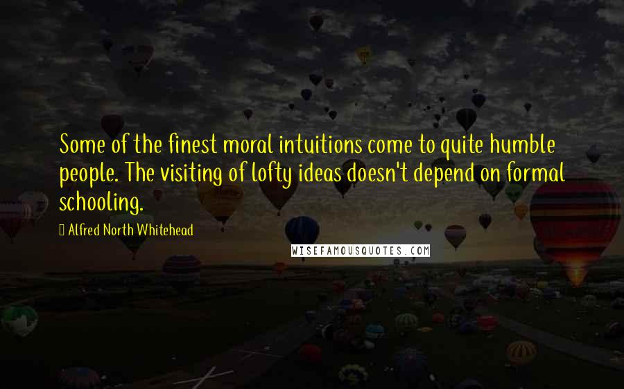 Alfred North Whitehead Quotes: Some of the finest moral intuitions come to quite humble people. The visiting of lofty ideas doesn't depend on formal schooling.