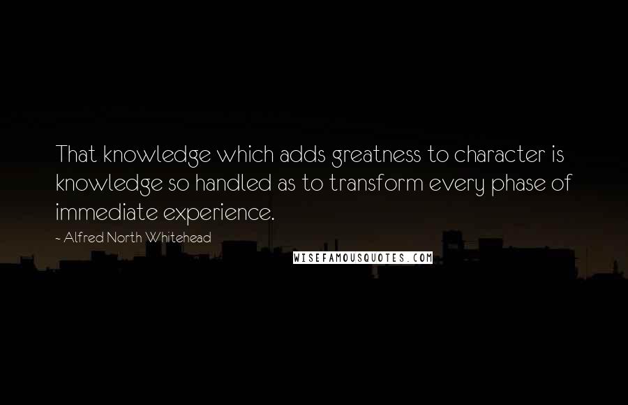 Alfred North Whitehead Quotes: That knowledge which adds greatness to character is knowledge so handled as to transform every phase of immediate experience.