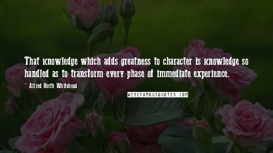 Alfred North Whitehead Quotes: That knowledge which adds greatness to character is knowledge so handled as to transform every phase of immediate experience.