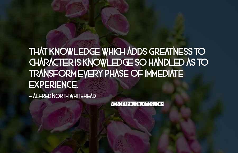 Alfred North Whitehead Quotes: That knowledge which adds greatness to character is knowledge so handled as to transform every phase of immediate experience.