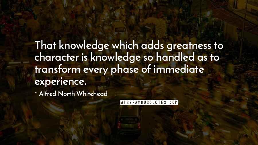 Alfred North Whitehead Quotes: That knowledge which adds greatness to character is knowledge so handled as to transform every phase of immediate experience.