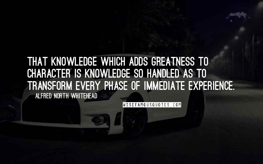 Alfred North Whitehead Quotes: That knowledge which adds greatness to character is knowledge so handled as to transform every phase of immediate experience.