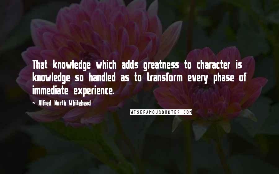 Alfred North Whitehead Quotes: That knowledge which adds greatness to character is knowledge so handled as to transform every phase of immediate experience.