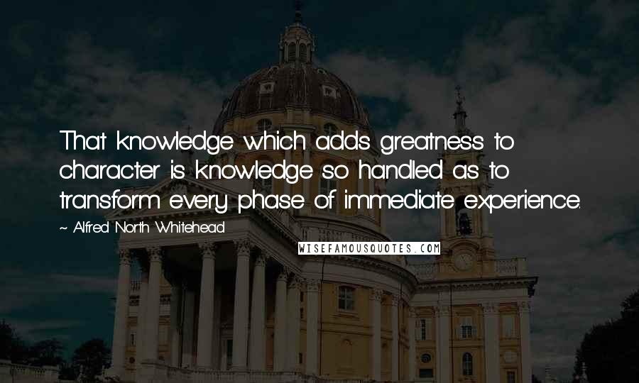 Alfred North Whitehead Quotes: That knowledge which adds greatness to character is knowledge so handled as to transform every phase of immediate experience.