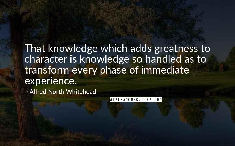 Alfred North Whitehead Quotes: That knowledge which adds greatness to character is knowledge so handled as to transform every phase of immediate experience.