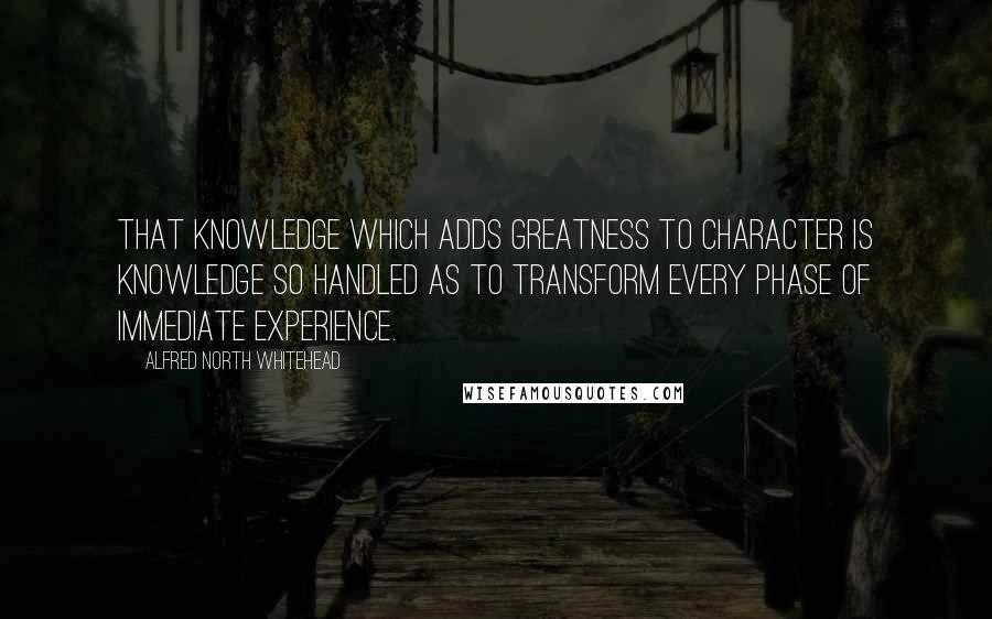 Alfred North Whitehead Quotes: That knowledge which adds greatness to character is knowledge so handled as to transform every phase of immediate experience.