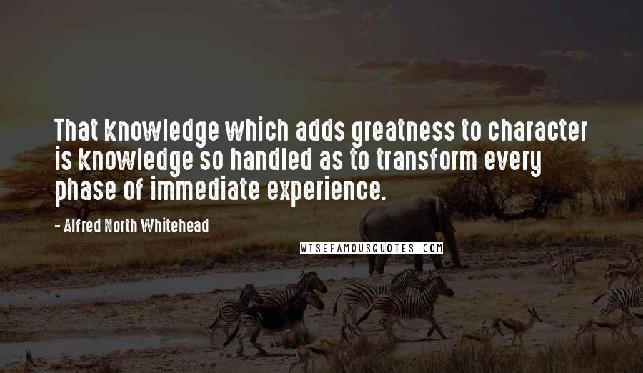 Alfred North Whitehead Quotes: That knowledge which adds greatness to character is knowledge so handled as to transform every phase of immediate experience.