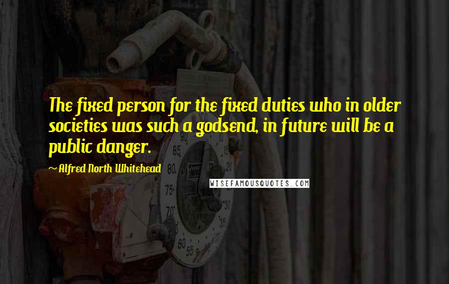 Alfred North Whitehead Quotes: The fixed person for the fixed duties who in older societies was such a godsend, in future will be a public danger.