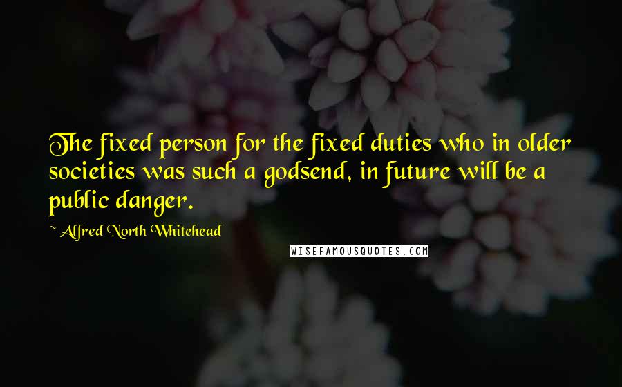 Alfred North Whitehead Quotes: The fixed person for the fixed duties who in older societies was such a godsend, in future will be a public danger.