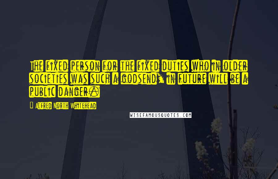 Alfred North Whitehead Quotes: The fixed person for the fixed duties who in older societies was such a godsend, in future will be a public danger.