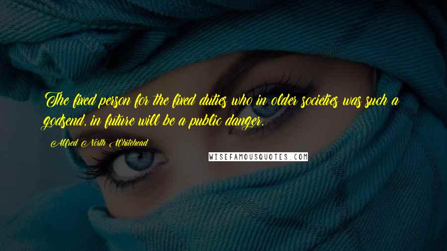 Alfred North Whitehead Quotes: The fixed person for the fixed duties who in older societies was such a godsend, in future will be a public danger.