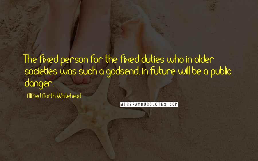 Alfred North Whitehead Quotes: The fixed person for the fixed duties who in older societies was such a godsend, in future will be a public danger.