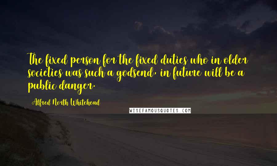 Alfred North Whitehead Quotes: The fixed person for the fixed duties who in older societies was such a godsend, in future will be a public danger.