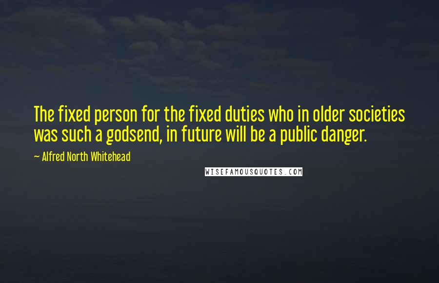 Alfred North Whitehead Quotes: The fixed person for the fixed duties who in older societies was such a godsend, in future will be a public danger.