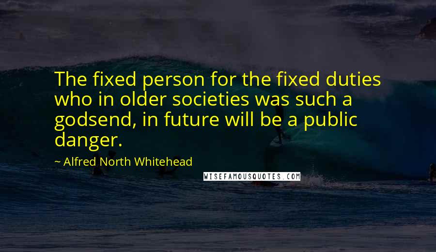 Alfred North Whitehead Quotes: The fixed person for the fixed duties who in older societies was such a godsend, in future will be a public danger.