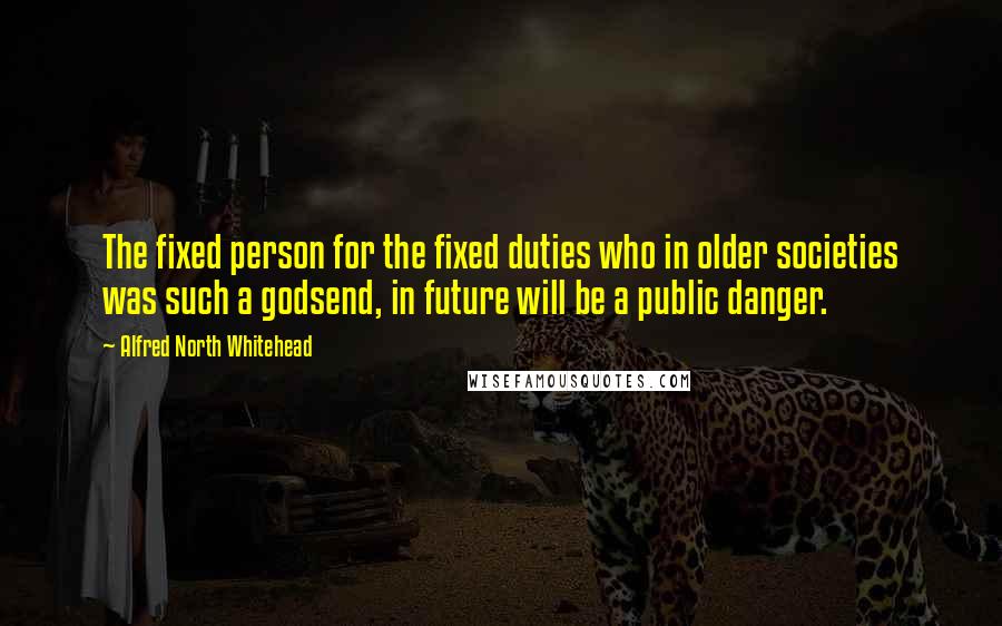 Alfred North Whitehead Quotes: The fixed person for the fixed duties who in older societies was such a godsend, in future will be a public danger.