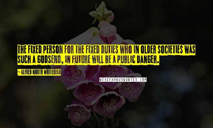 Alfred North Whitehead Quotes: The fixed person for the fixed duties who in older societies was such a godsend, in future will be a public danger.