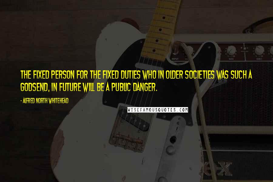 Alfred North Whitehead Quotes: The fixed person for the fixed duties who in older societies was such a godsend, in future will be a public danger.